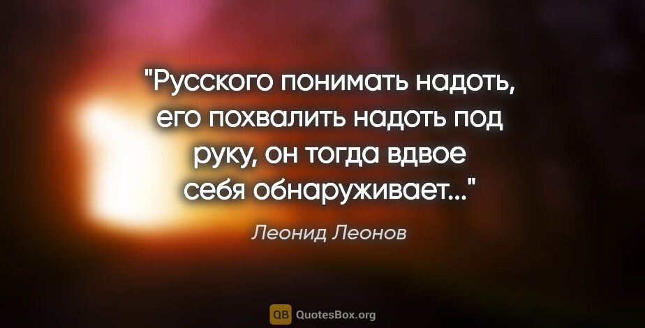 Леонид Леонов цитата: "Русского понимать надоть, его похвалить надоть под руку, он..."