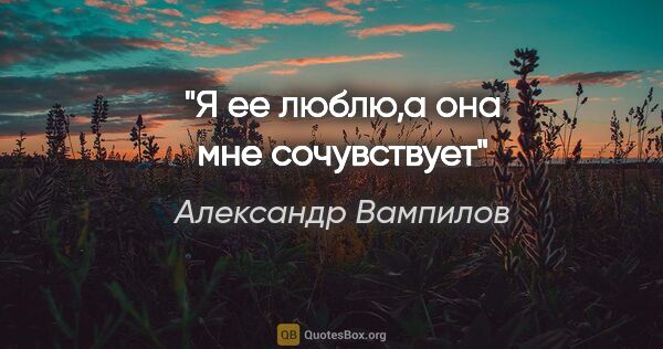 Александр Вампилов цитата: "Я ее люблю,а она мне сочувствует"