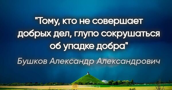 Бушков Александр Александрович цитата: "Тому, кто не совершает добрых дел, глупо сокрушаться об упадке..."