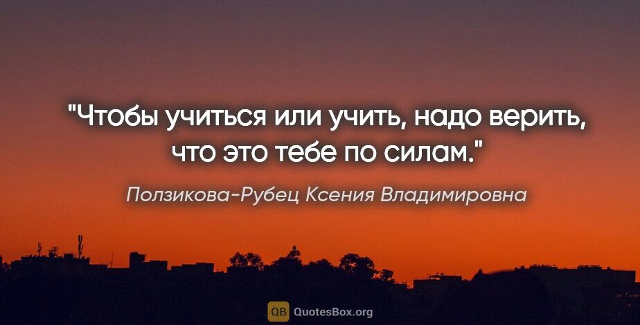 Ползикова-Рубец Ксения Владимировна цитата: "Чтобы учиться или учить, надо верить, что это тебе по силам."