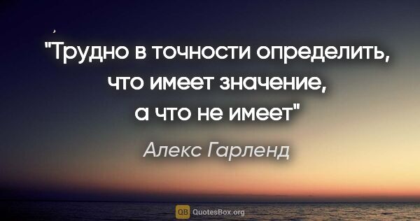 Алекс Гарленд цитата: "Трудно в точности определить, что имеет значение, а что не имеет"