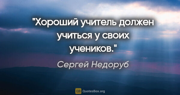 Сергей Недоруб цитата: "Хороший учитель должен учиться у своих учеников."