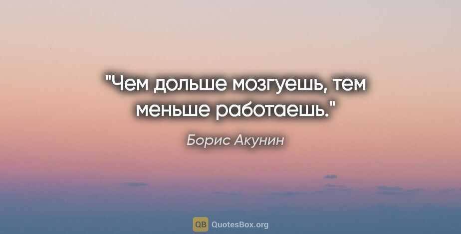 Борис Акунин цитата: "Чем дольше мозгуешь, тем меньше работаешь."