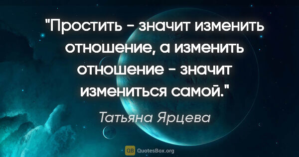 Татьяна Ярцева цитата: "Простить - значит изменить отношение, а изменить отношение -..."