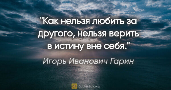 Игорь Иванович Гарин цитата: "Как нельзя любить за другого, нельзя верить в истину вне себя."