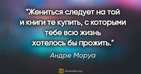 Андре Моруа цитата: "Жениться следует на той и книги те купить, с которыми тебе всю..."