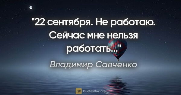 Владимир Савченко цитата: "22 сентября. Не работаю. Сейчас мне нельзя работать..."