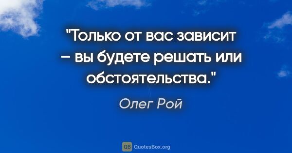 Олег Рой цитата: "Только от вас зависит – вы будете решать или обстоятельства."
