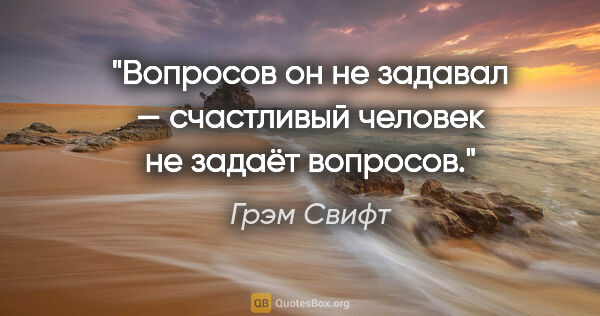 Грэм Свифт цитата: "Вопросов он не задавал — счастливый человек не задаёт вопросов."