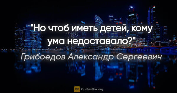 Грибоедов Александр Сергеевич цитата: "Но чтоб иметь детей, кому ума недоставало?"