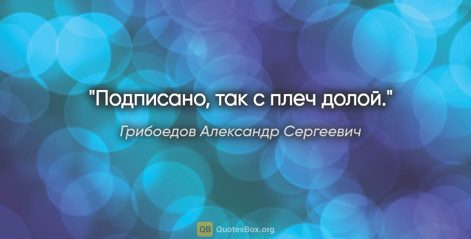 Грибоедов Александр Сергеевич цитата: "Подписано, так с плеч долой."