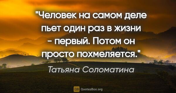 Татьяна Соломатина цитата: "Человек на самом деле пьет один раз в жизни - первый. Потом он..."