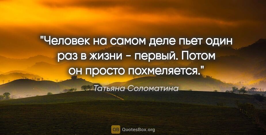 Татьяна Соломатина цитата: "Человек на самом деле пьет один раз в жизни - первый. Потом он..."