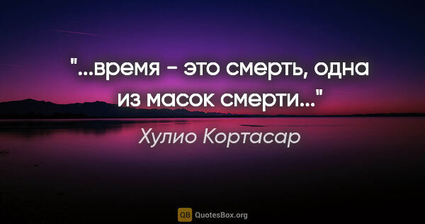 Хулио Кортасар цитата: "...время - это смерть, одна из масок смерти..."