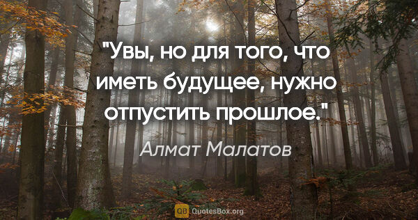 Алмат Малатов цитата: "Увы, но для того, что иметь будущее, нужно отпустить прошлое."