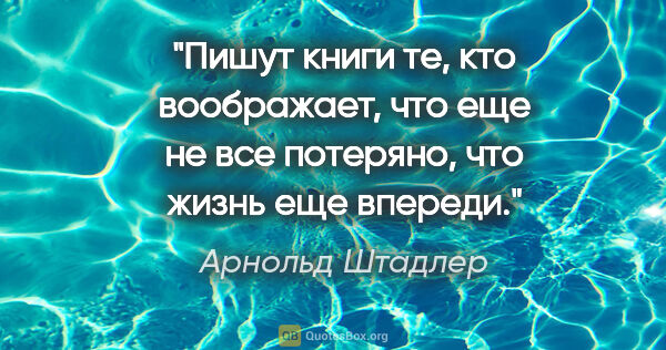 Арнольд Штадлер цитата: "Пишут книги те, кто воображает, что еще не все потеряно, что..."