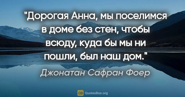 Джонатан Сафран Фоер цитата: "Дорогая Анна, мы поселимся в доме без стен, чтобы всюду, куда..."