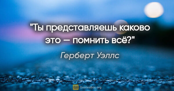 Герберт Уэллс цитата: "Ты представляешь каково это — помнить всё?"