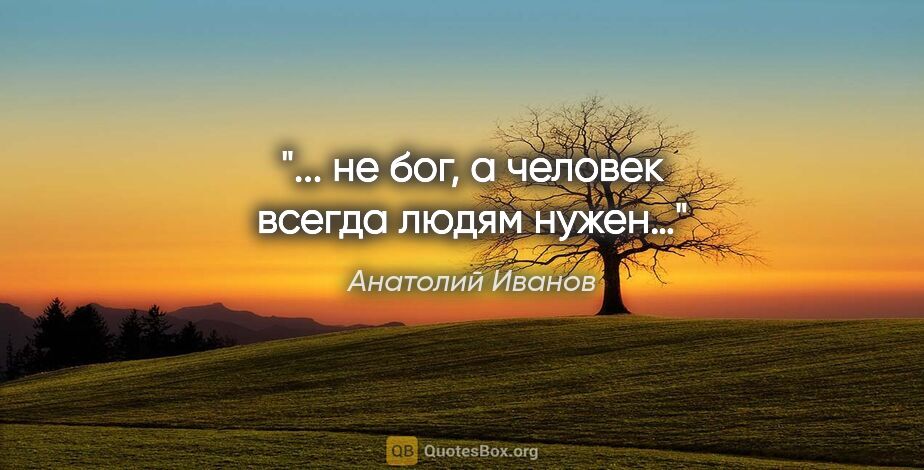 Анатолий Иванов цитата: "... не бог, а человек всегда людям нужен…"