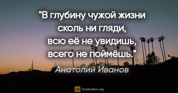 Анатолий Иванов цитата: "В глубину чужой жизни сколь ни гляди, всю её не увидишь, всего..."