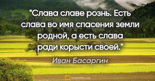 Иван Басаргин цитата: "Слава славе рознь. Есть слава во имя спасения земли родной, а..."