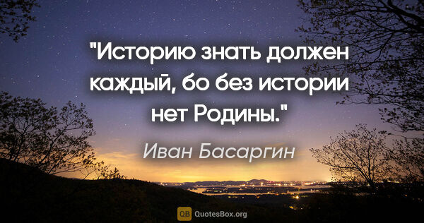 Иван Басаргин цитата: "Историю знать должен каждый, бо без истории нет Родины."