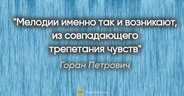 Горан Петрович цитата: "Мелодии именно так и возникают, из совпадающего трепетания чувств"