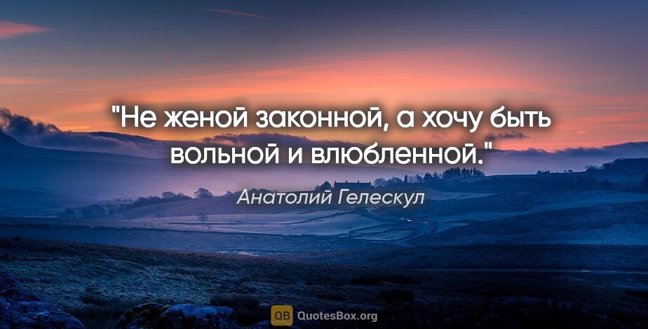 Анатолий Гелескул цитата: "Не женой законной,

а хочу быть вольной и влюбленной."