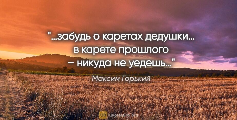 Максим Горький цитата: "…забудь о каретах дедушки… в карете прошлого – никуда не уедешь…"