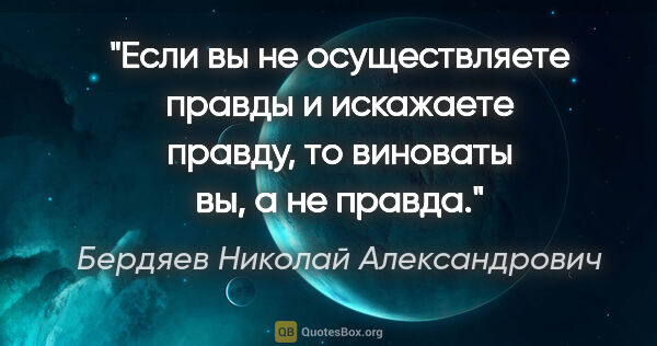 Бердяев Николай Александрович цитата: "Если вы не осуществляете правды и искажаете правду, то..."