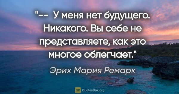 Эрих Мария Ремарк цитата: "--  У меня нет будущего. Никакого. Вы себе не..."