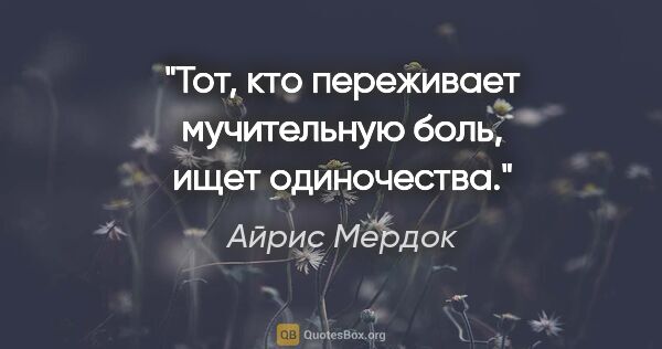 Айрис Мердок цитата: "Тот, кто переживает мучительную боль, ищет одиночества."