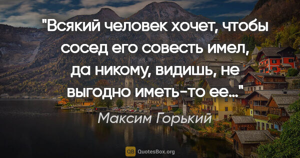 Максим Горький цитата: "Всякий человек хочет, чтобы сосед его совесть имел, да никому,..."