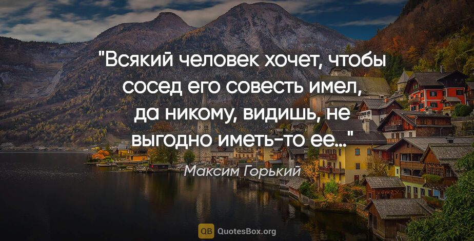 Максим Горький цитата: "Всякий человек хочет, чтобы сосед его совесть имел, да никому,..."