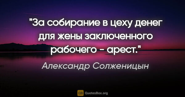 Александр Солженицын цитата: "За собирание в цеху денег для жены заключенного рабочего - арест."