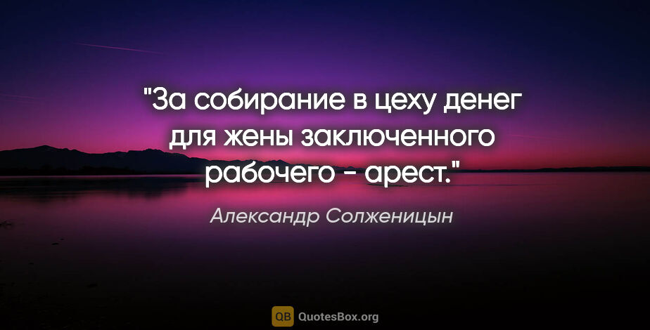 Александр Солженицын цитата: "За собирание в цеху денег для жены заключенного рабочего - арест."