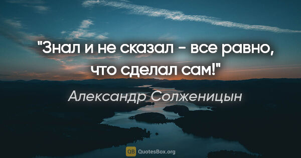 Александр Солженицын цитата: "Знал и не сказал - все равно, что сделал сам!"