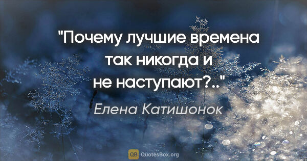 Елена Катишонок цитата: ""Почему лучшие времена так никогда и не наступают?..""