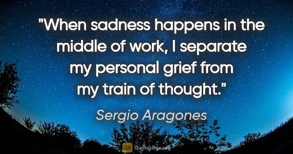 Sergio Aragones quote: "When sadness happens in the middle of work, I separate my..."