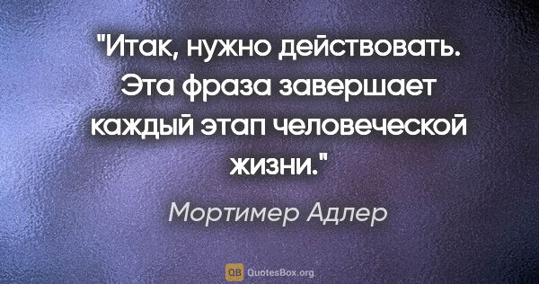 Мортимер Адлер цитата: "Итак, нужно действовать. Эта фраза завершает каждый этап..."