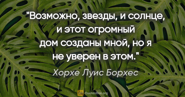 Хорхе Луис Борхес цитата: "Возможно, звезды, и солнце, и этот огромный дом созданы мной,..."