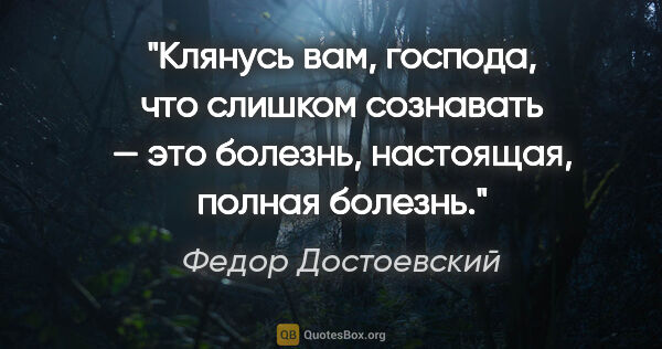 Федор Достоевский цитата: "Клянусь вам, господа, что слишком сознавать — это болезнь,..."