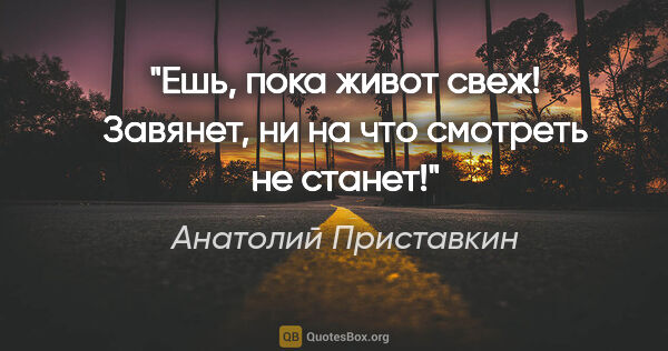 Анатолий Приставкин цитата: "Ешь, пока живот свеж! Завянет, ни на что смотреть не станет!"