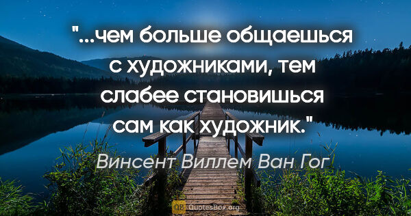 Винсент Виллем Ван Гог цитата: "чем больше общаешься с художниками, тем слабее становишься сам..."