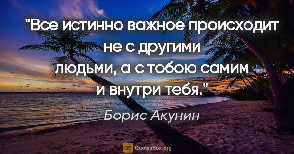 Борис Акунин цитата: "Все истинно важное происходит не с другими людьми, а с тобою..."