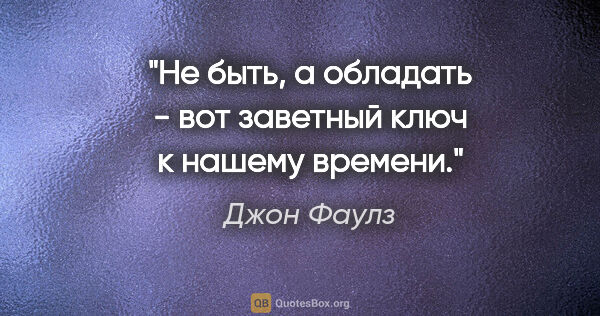 Джон Фаулз цитата: "Не «быть», а «обладать» - вот заветный ключ к нашему времени."