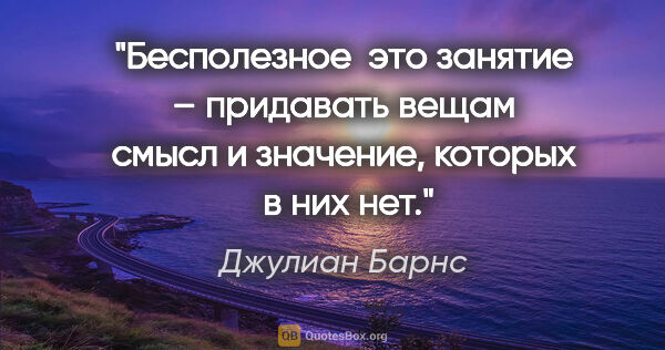 Джулиан Барнс цитата: "Бесполезное  это занятие – придавать вещам смысл и значение,..."