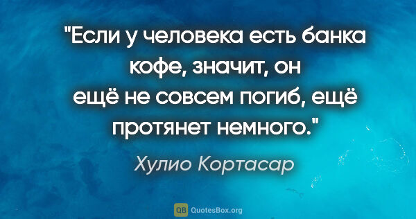 Хулио Кортасар цитата: "Если у человека есть банка кофе, значит, он ещё не совсем..."