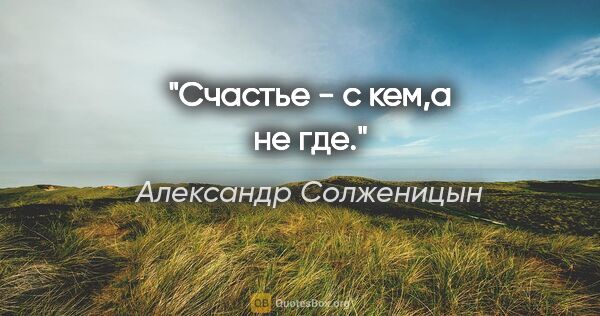 Александр Солженицын цитата: ""Счастье - с кем,а не где.""