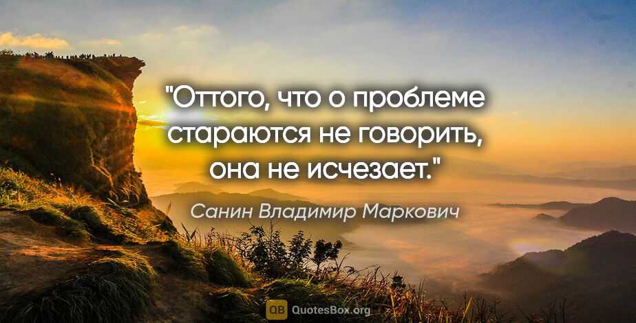 Санин Владимир Маркович цитата: "Оттого, что о проблеме стараются не говорить, она не исчезает."
